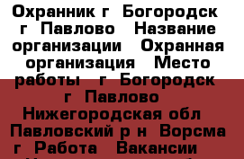 Охранник г. Богородск, г. Павлово › Название организации ­ Охранная организация › Место работы ­ г. Богородск, г. Павлово - Нижегородская обл., Павловский р-н, Ворсма г. Работа » Вакансии   . Нижегородская обл.